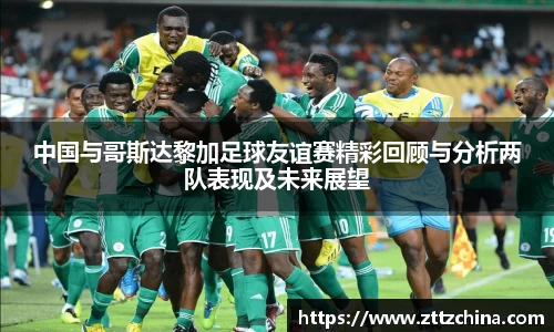 中国与哥斯达黎加足球友谊赛精彩回顾与分析两队表现及未来展望