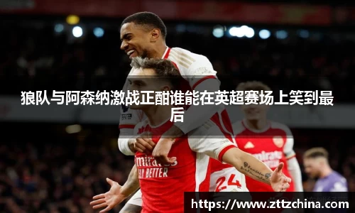 狼队与阿森纳激战正酣谁能在英超赛场上笑到最后